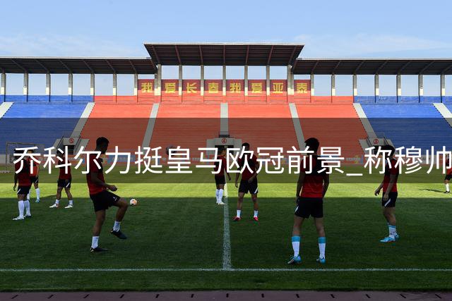 乔科尔力挺皇马欧冠前景 称穆帅是最佳精英球队掌舵人