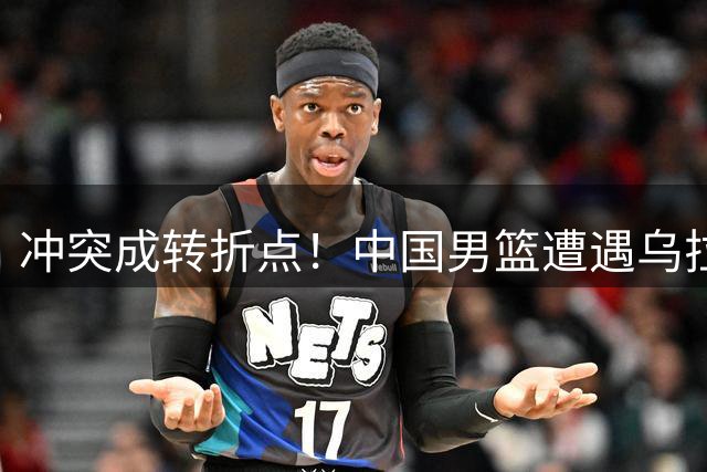 冲突成转折点！中国男篮遭遇乌拉圭强硬反击致溃败