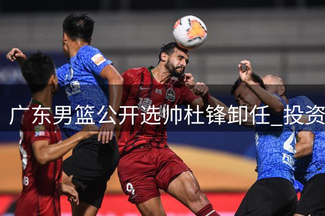 广东男篮公开选帅杜锋卸任 投资人博弈朱芳雨主动请辞