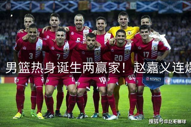 男篮热身诞生两赢家！赵嘉义连爆三场，焦泊乔作用压胡金秋！
