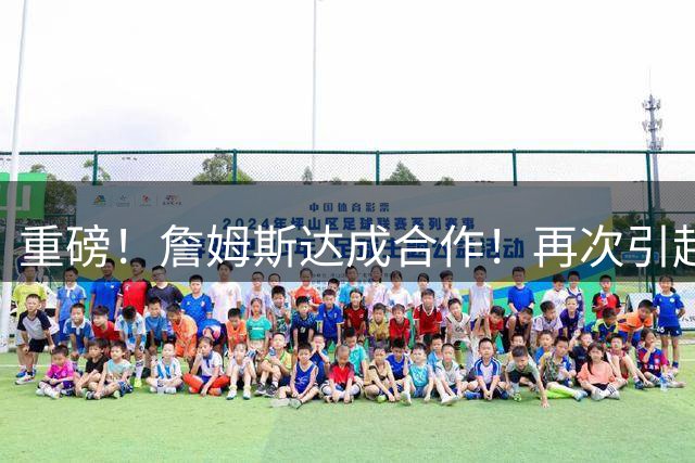 重磅！詹姆斯达成合作！再次引起争议！